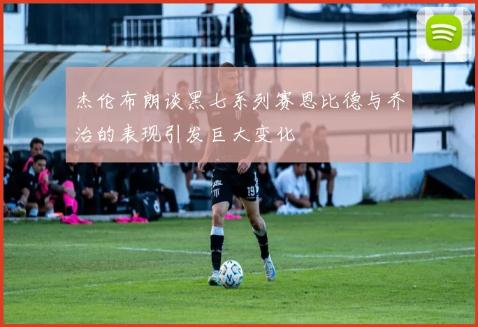 杰伦布朗谈黑七系列赛恩比德与乔治的表现引发巨大变化