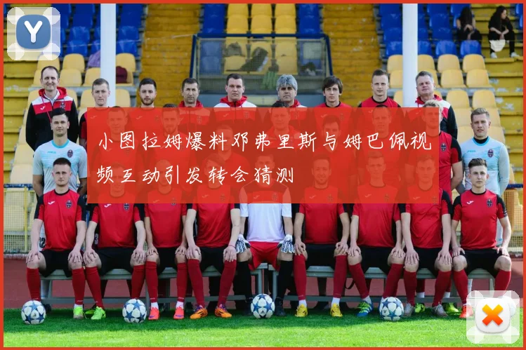 小图拉姆爆料邓弗里斯与姆巴佩视频互动引发转会猜测