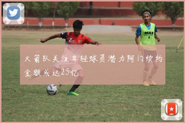 火箭队关注年轻球员潜力阿门续约金额或达25亿