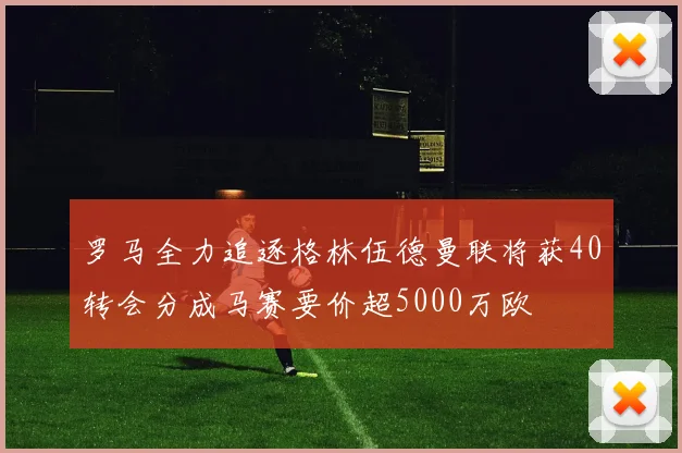 罗马全力追逐格林伍德曼联将获40转会分成马赛要价超5000万欧