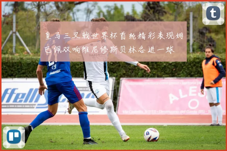 皇马三叉戟世界杯首轮精彩表现姆巴佩双响维尼修斯贝林各进一球