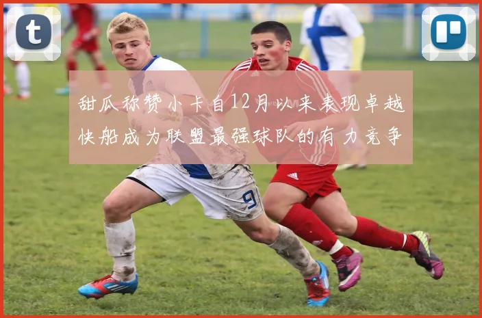 甜瓜称赞小卡自12月以来表现卓越快船成为联盟最强球队的有力竞争者