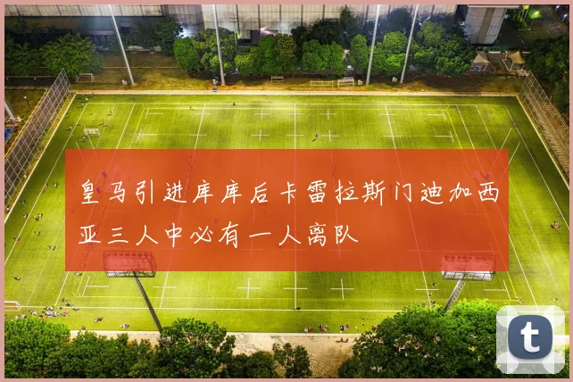 皇马引进库库后卡雷拉斯门迪加西亚三人中必有一人离队