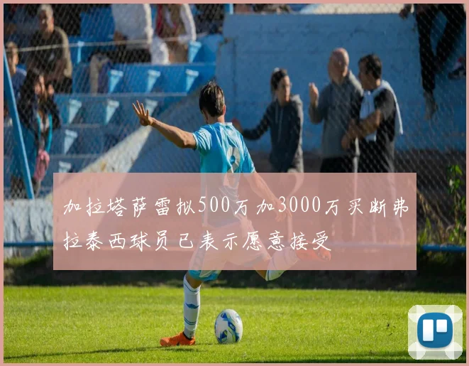 加拉塔萨雷拟500万加3000万买断弗拉泰西球员已表示愿意接受