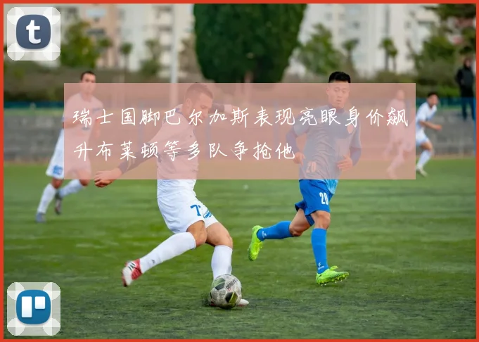 瑞士国脚巴尔加斯表现亮眼身价飙升布莱顿等多队争抢他