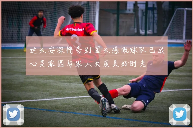 达米安深情告别国米感慨球队已成心灵家园与家人共度美好时光