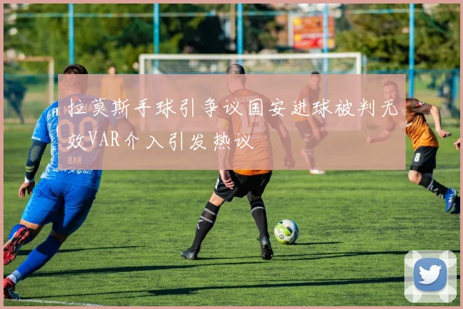 拉莫斯手球引争议国安进球被判无效VAR介入引发热议