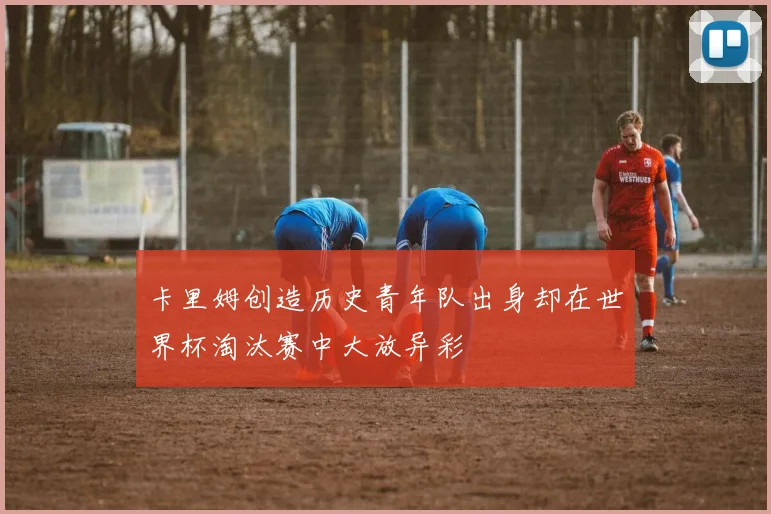 卡里姆创造历史青年队出身却在世界杯淘汰赛中大放异彩