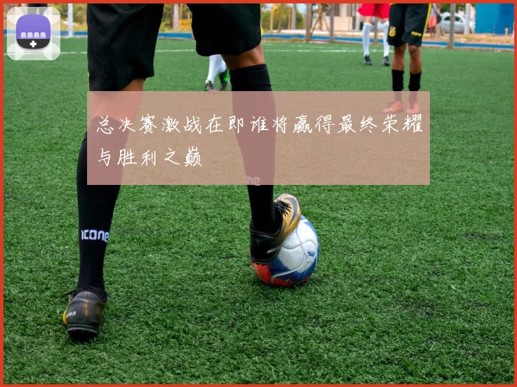 总决赛激战在即谁将赢得最终荣耀与胜利之巅