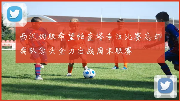 西汉姆联希望帕奎塔专注比赛忘却离队念头全力出战周末联赛