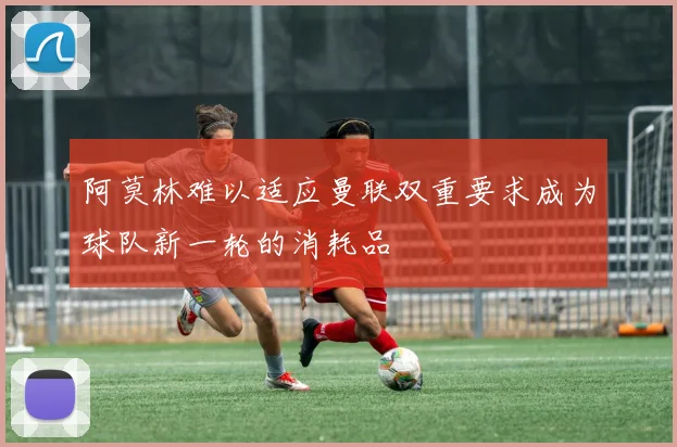 阿莫林难以适应曼联双重要求成为球队新一轮的消耗品