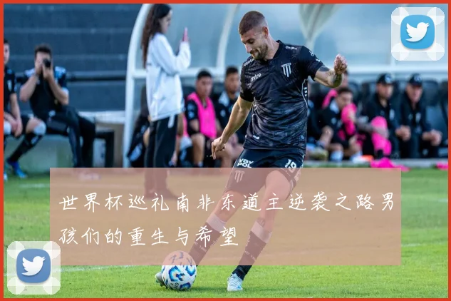 世界杯巡礼南非东道主逆袭之路男孩们的重生与希望