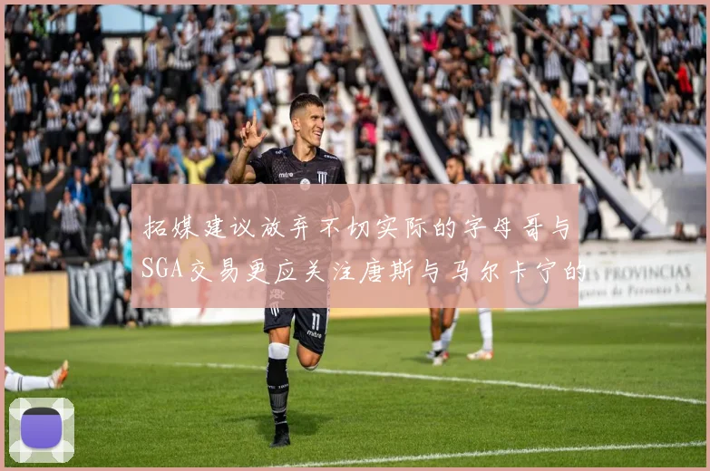 拓媒建议放弃不切实际的字母哥与SGA交易更应关注唐斯与马尔卡宁的潜力