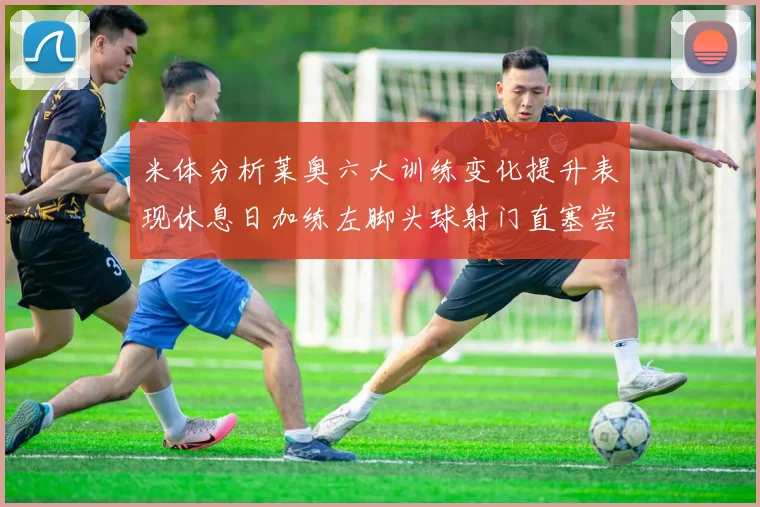 米体分析莱奥六大训练变化提升表现休息日加练左脚头球射门直塞尝试