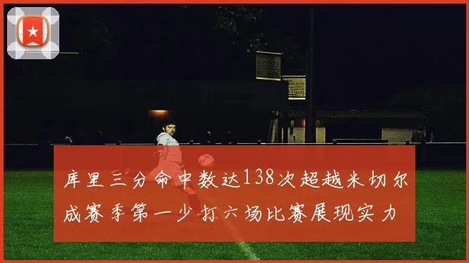 库里三分命中数达138次超越米切尔成赛季第一少打六场比赛展现实力