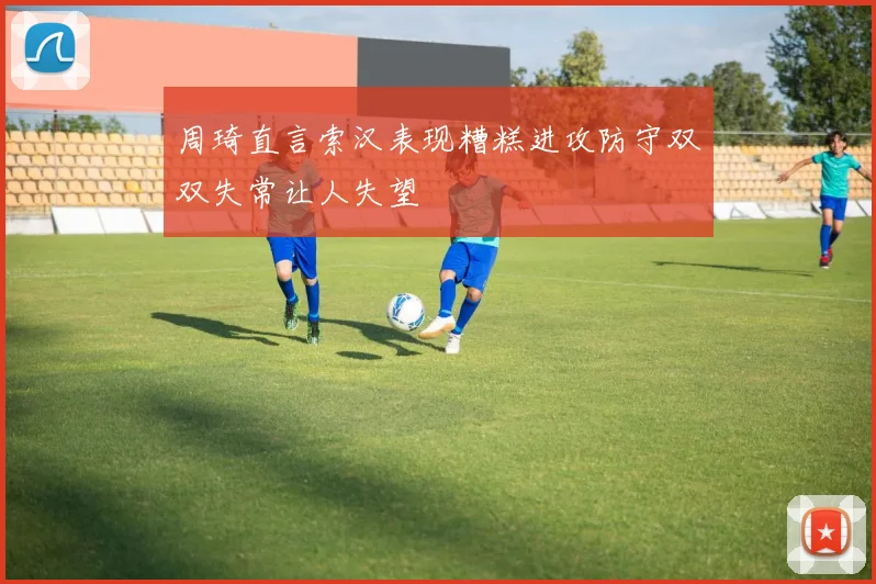 周琦直言索汉表现糟糕进攻防守双双失常让人失望