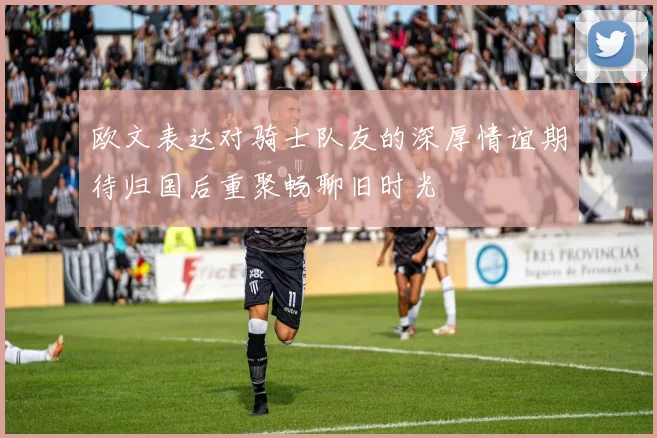 欧文表达对骑士队友的深厚情谊期待归国后重聚畅聊旧时光