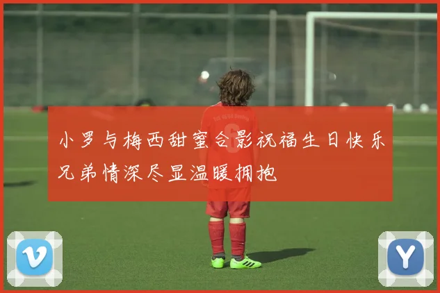 小罗与梅西甜蜜合影祝福生日快乐兄弟情深尽显温暖拥抱
