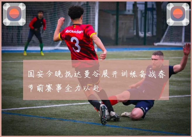 国安今晚抵达曼谷展开训练备战春节前赛事全力以赴